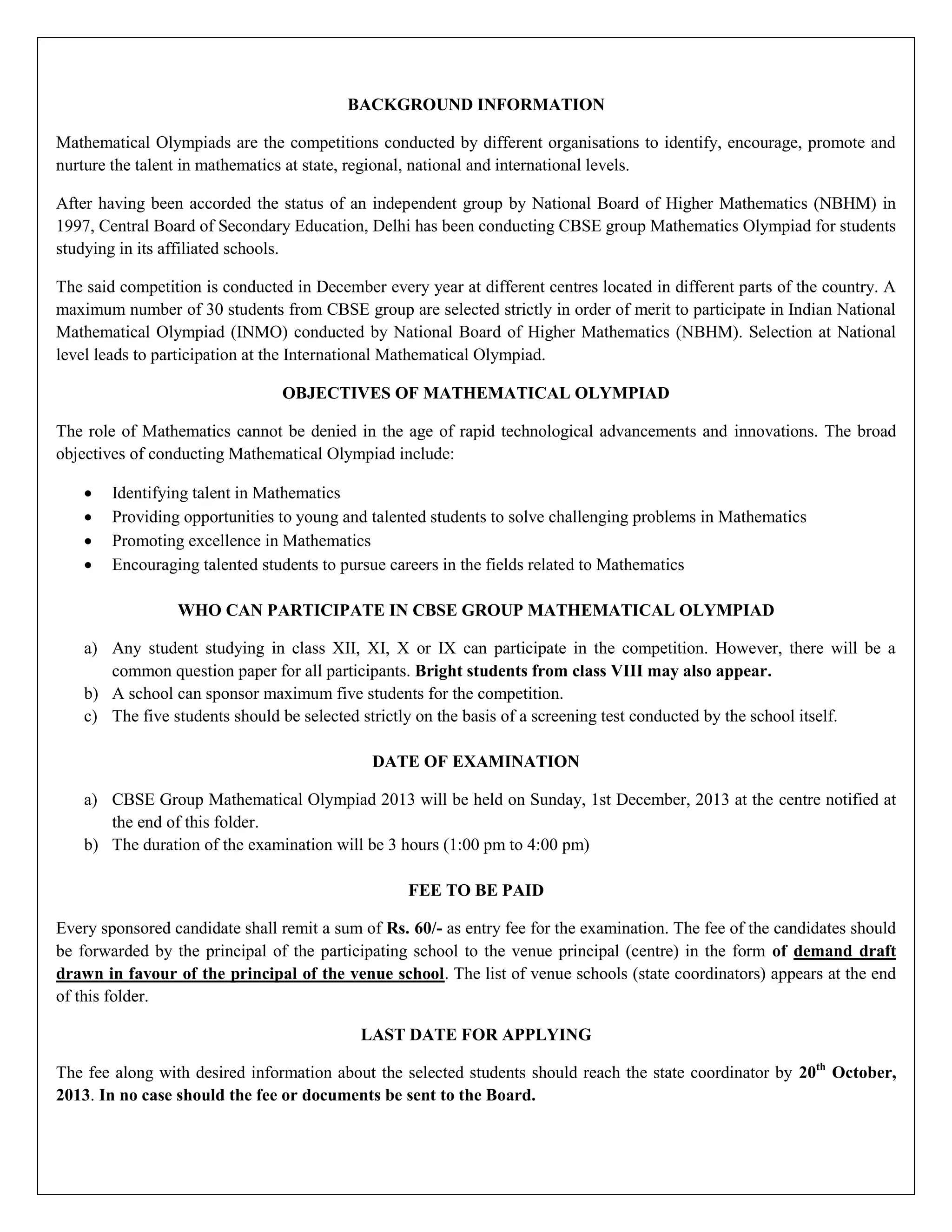 BACKGROUND INFORMATION
Mathematical Olympiads are the competitions conducted by different organisations to identify, encourage, promote and
nurture the talent in mathematics at state, regional, national and international levels.
After having been accorded the status of an independent group by National Board of Higher Mathematics (NBHM) in
1997, Central Board of Secondary Education, Delhi has been conducting CBSE group Mathematics Olympiad for students
studying in its affiliated schools.
The said competition is conducted in December every year at different centres located in different parts of the country. A
maximum number of 30 students from CBSE group are selected strictly in order of merit to participate in Indian National
Mathematical Olympiad (INMO) conducted by National Board of Higher Mathematics (NBHM). Selection at National
level leads to participation at the International Mathematical Olympiad.
OBJECTIVES OF MATHEMATICAL OLYMPIAD
The role of Mathematics cannot be denied in the age of rapid technological advancements and innovations. The broad
objectives of conducting Mathematical Olympiad include:
 Identifying talent in Mathematics
 Providing opportunities to young and talented students to solve challenging problems in Mathematics
 Promoting excellence in Mathematics
 Encouraging talented students to pursue careers in the fields related to Mathematics
WHO CAN PARTICIPATE IN CBSE GROUP MATHEMATICAL OLYMPIAD
a) Any student studying in class XII, XI, X or IX can participate in the competition. However, there will be a
common question paper for all participants. Bright students from class VIII may also appear.
b) A school can sponsor maximum five students for the competition.
c) The five students should be selected strictly on the basis of a screening test conducted by the school itself.
DATE OF EXAMINATION
a) CBSE Group Mathematical Olympiad 2013 will be held on Sunday, 1st December, 2013 at the centre notified at
the end of this folder.
b) The duration of the examination will be 3 hours (1:00 pm to 4:00 pm)
FEE TO BE PAID
Every sponsored candidate shall remit a sum of Rs. 60/- as entry fee for the examination. The fee of the candidates should
be forwarded by the principal of the participating school to the venue principal (centre) in the form of demand draft
drawn in favour of the principal of the venue school. The list of venue schools (state coordinators) appears at the end
of this folder.
LAST DATE FOR APPLYING
The fee along with desired information about the selected students should reach the state coordinator by 20th
October,
2013. In no case should the fee or documents be sent to the Board.
 