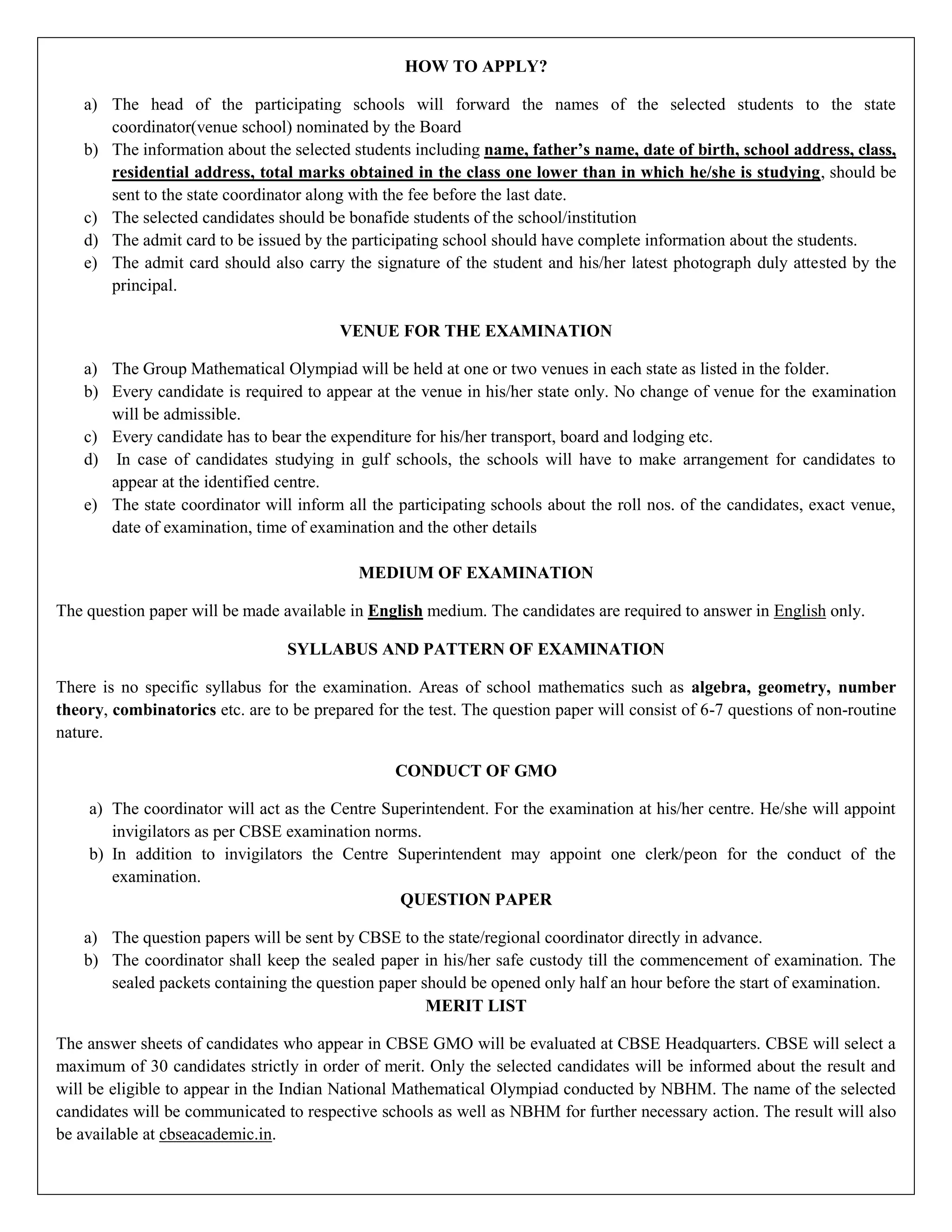 HOW TO APPLY?
a) The head of the participating schools will forward the names of the selected students to the state
coordinator(venue school) nominated by the Board
b) The information about the selected students including name, father’s name, date of birth, school address, class,
residential address, total marks obtained in the class one lower than in which he/she is studying, should be
sent to the state coordinator along with the fee before the last date.
c) The selected candidates should be bonafide students of the school/institution
d) The admit card to be issued by the participating school should have complete information about the students.
e) The admit card should also carry the signature of the student and his/her latest photograph duly attested by the
principal.
VENUE FOR THE EXAMINATION
a) The Group Mathematical Olympiad will be held at one or two venues in each state as listed in the folder.
b) Every candidate is required to appear at the venue in his/her state only. No change of venue for the examination
will be admissible.
c) Every candidate has to bear the expenditure for his/her transport, board and lodging etc.
d) In case of candidates studying in gulf schools, the schools will have to make arrangement for candidates to
appear at the identified centre.
e) The state coordinator will inform all the participating schools about the roll nos. of the candidates, exact venue,
date of examination, time of examination and the other details
MEDIUM OF EXAMINATION
The question paper will be made available in English medium. The candidates are required to answer in English only.
SYLLABUS AND PATTERN OF EXAMINATION
There is no specific syllabus for the examination. Areas of school mathematics such as algebra, geometry, number
theory, combinatorics etc. are to be prepared for the test. The question paper will consist of 6-7 questions of non-routine
nature.
CONDUCT OF GMO
a) The coordinator will act as the Centre Superintendent. For the examination at his/her centre. He/she will appoint
invigilators as per CBSE examination norms.
b) In addition to invigilators the Centre Superintendent may appoint one clerk/peon for the conduct of the
examination.
QUESTION PAPER
a) The question papers will be sent by CBSE to the state/regional coordinator directly in advance.
b) The coordinator shall keep the sealed paper in his/her safe custody till the commencement of examination. The
sealed packets containing the question paper should be opened only half an hour before the start of examination.
MERIT LIST
The answer sheets of candidates who appear in CBSE GMO will be evaluated at CBSE Headquarters. CBSE will select a
maximum of 30 candidates strictly in order of merit. Only the selected candidates will be informed about the result and
will be eligible to appear in the Indian National Mathematical Olympiad conducted by NBHM. The name of the selected
candidates will be communicated to respective schools as well as NBHM for further necessary action. The result will also
be available at cbseacademic.in.
 