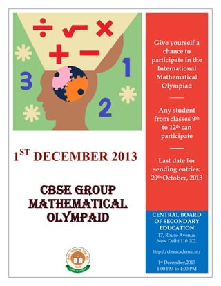 1ST
DECEMBER 2013
CBSE GROUP
MATHEMATICAL
OLYMPAID
Give yourself a
chance to
participate in the
International
Mathematical
Olympiad
Any student
from classes 9th
to 12th can
participate
Last date for
sending entries:
20th October, 2013
CENTRAL BOARD
OF SECONDARY
EDUCATION
17, Rouse Avenue
New Delhi 110 002.
http://cbseacademic.in/
1st December,2013
1:00 PM to 4:00 PM
 