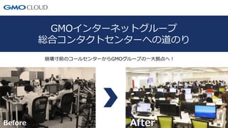 1
GMOインターネットグループ
総合コンタクトセンターへの道のり
崩壊寸前のコールセンターからGMOグループの一大拠点へ！
Before After
 