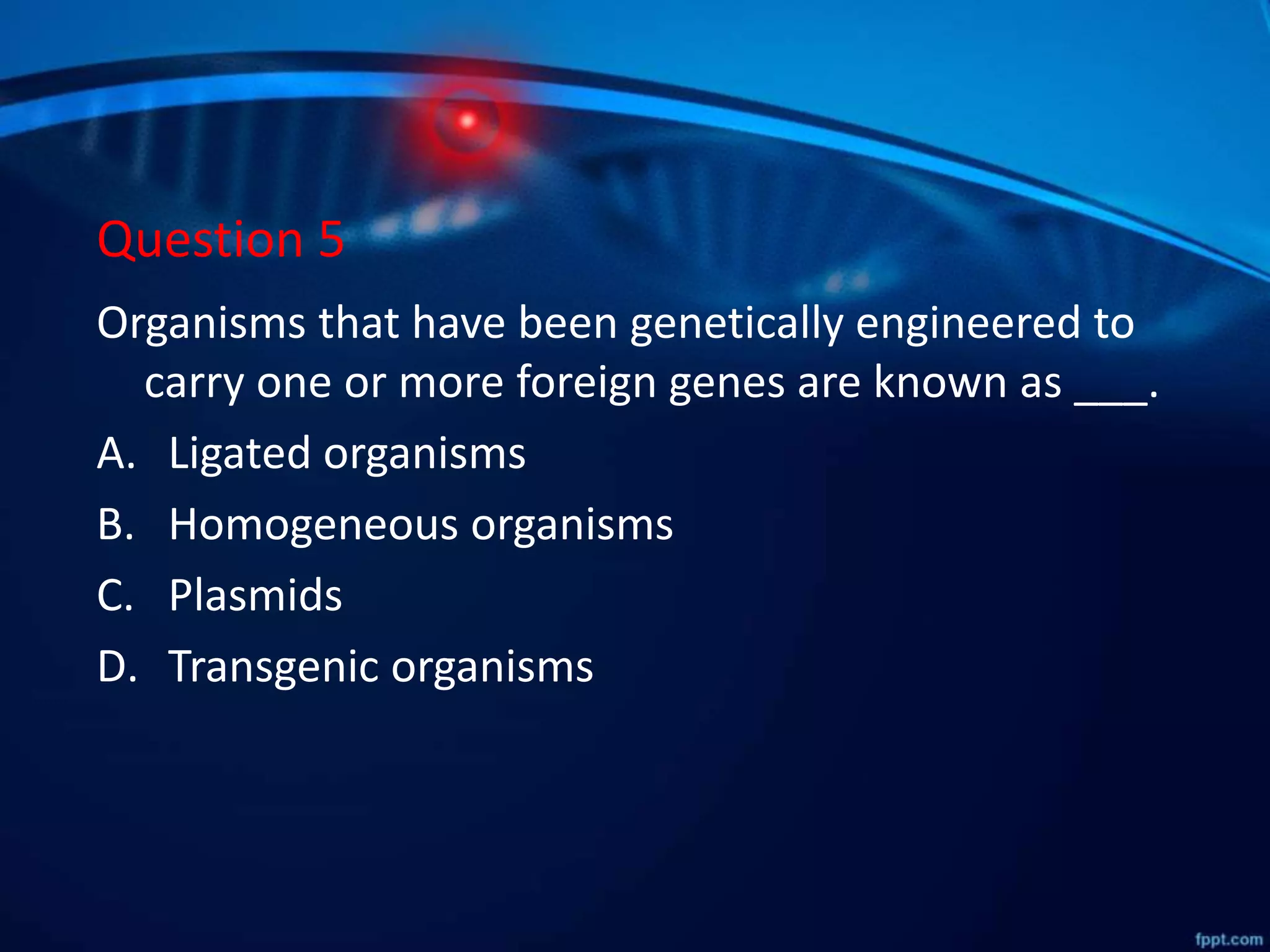 Question 5
Organisms that have been genetically engineered to
carry one or more foreign genes are known as ___.
A. Ligated organisms
B. Homogeneous organisms
C. Plasmids
D. Transgenic organisms
 