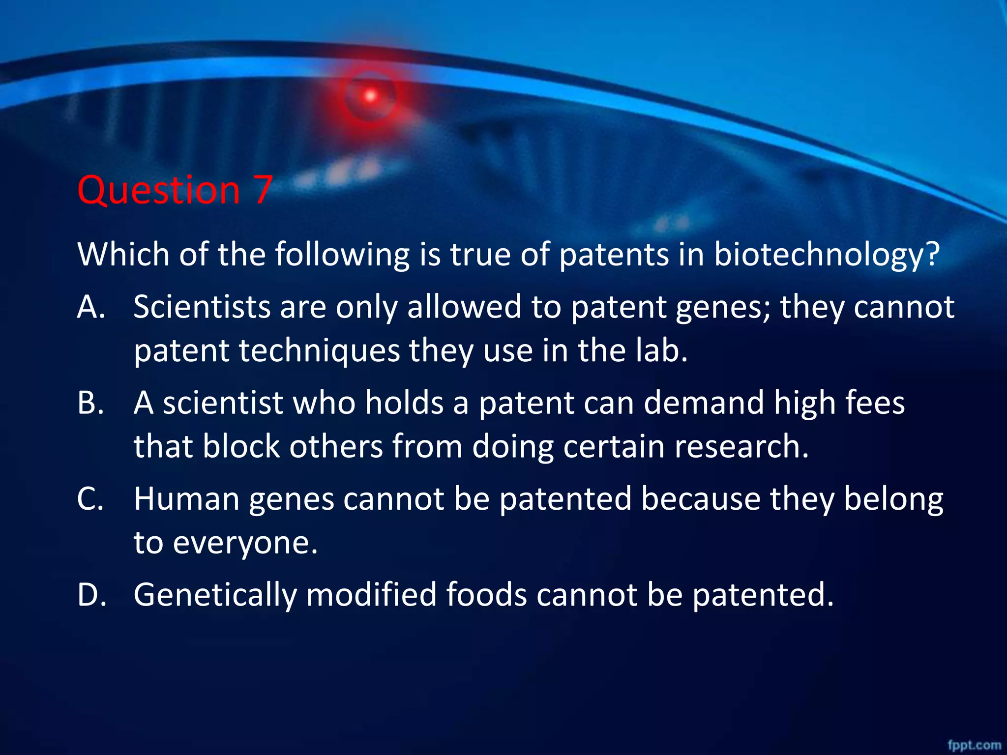 Question 7
Which of the following is true of patents in biotechnology?
A. Scientists are only allowed to patent genes; they cannot
patent techniques they use in the lab.
B. A scientist who holds a patent can demand high fees
that block others from doing certain research.
C. Human genes cannot be patented because they belong
to everyone.
D. Genetically modified foods cannot be patented.
 