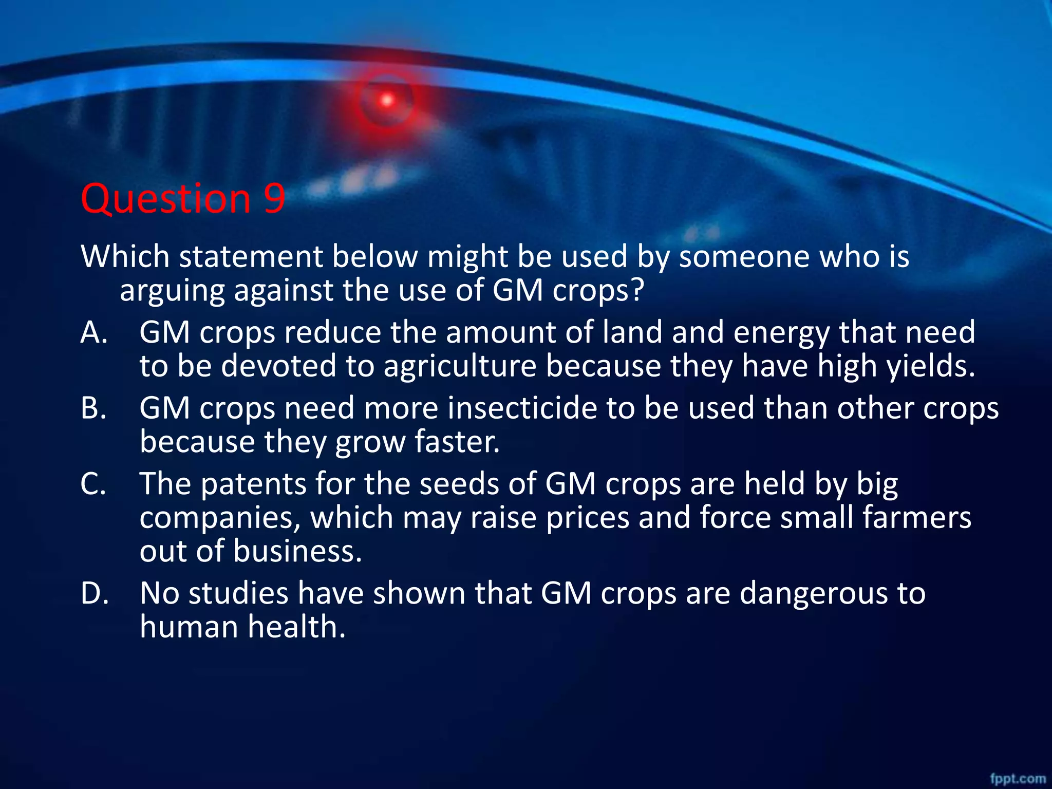 Question 9
Which statement below might be used by someone who is
arguing against the use of GM crops?
A. GM crops reduce the amount of land and energy that need
to be devoted to agriculture because they have high yields.
B. GM crops need more insecticide to be used than other crops
because they grow faster.
C. The patents for the seeds of GM crops are held by big
companies, which may raise prices and force small farmers
out of business.
D. No studies have shown that GM crops are dangerous to
human health.
 