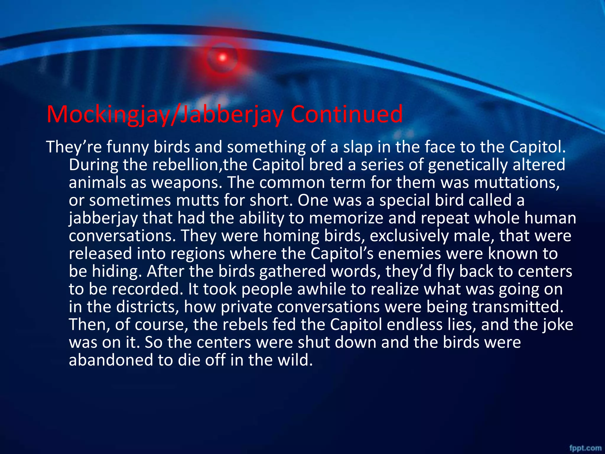 Mockingjay/Jabberjay Continued
They’re funny birds and something of a slap in the face to the Capitol.
During the rebellion,the Capitol bred a series of genetically altered
animals as weapons. The common term for them was muttations,
or sometimes mutts for short. One was a special bird called a
jabberjay that had the ability to memorize and repeat whole human
conversations. They were homing birds, exclusively male, that were
released into regions where the Capitol’s enemies were known to
be hiding. After the birds gathered words, they’d fly back to centers
to be recorded. It took people awhile to realize what was going on
in the districts, how private conversations were being transmitted.
Then, of course, the rebels fed the Capitol endless lies, and the joke
was on it. So the centers were shut down and the birds were
abandoned to die off in the wild.
 