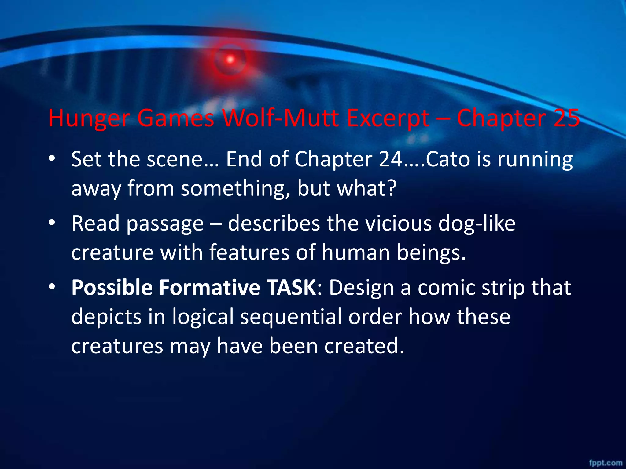 Hunger Games Wolf-Mutt Excerpt – Chapter 25
• Set the scene… End of Chapter 24….Cato is running
away from something, but what?
• Read passage – describes the vicious dog-like
creature with features of human beings.
• Possible Formative TASK: Design a comic strip that
depicts in logical sequential order how these
creatures may have been created.
 
