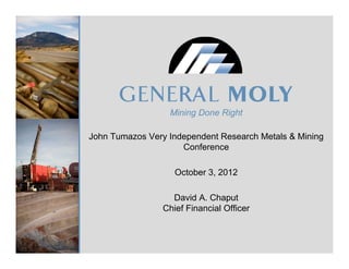 Mining Done Right

John Tumazos Very Independent Research Metals & Mining
                     Conference

                    October 3, 2012

                   David A. Chaput
                 Chief Financial Officer
 