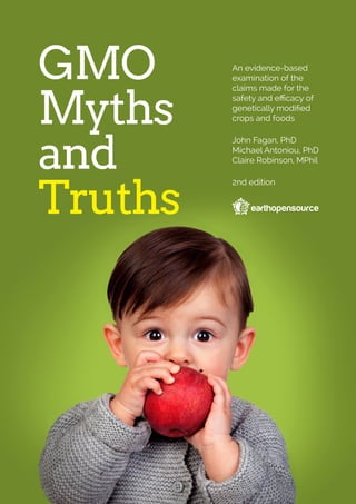 GMO
Myths
and
Truths
An evidence-based
examination of the
claims made for the
safety and efficacy of
genetically modified
crops and foods
John Fagan, PhD
Michael Antoniou, PhD
Claire Robinson, MPhil
2nd edition
 