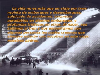      La vida no es más que un viaje por tren: repleto de embarques y desembarques, salpicado de accidentes, sorpresas agradables en algunos embarques, y profundas tristezas en otros. Al nacer, nos subimos al tren y nos encontramos con algunas personas las cuales creemos que siempre estarán con nosotros en este viaje: nuestros padres.   