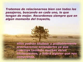 Tratemos de relacionarnos bien con todos los pasajeros, buscando en cada uno, lo que tengan de mejor. Recordemos siempre que en algún momento del trayecto,  ellos podrán titubear y probablemente precisaremos entenderlos ya que nosotros también muchas veces titubearemos, y habrá alguien que nos comprenda.  