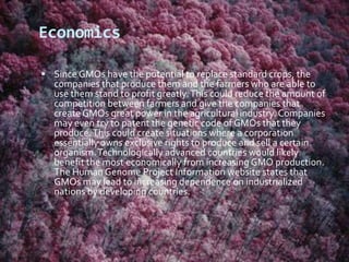 EconomicsSince GMOs have the potential to replace standard crops, the companies that produce them and the farmers who are able to use them stand to profit greatly. This could reduce the amount of competition between farmers and give the companies that create GMOs great power in the agricultural industry. Companies may even try to patent the genetic code of GMOs that they produce. This could create situations where a corporation essentially owns exclusive rights to produce and sell a certain organism. Technologically advanced countries would likely benefit the most economically from increasing GMO production. The Human Genome Project Information website states that GMOs may lead to increasing dependence on industrialized nations by developing countries. 