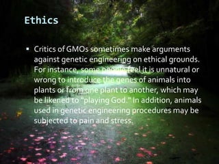 EthicsCritics of GMOs sometimes make arguments against genetic engineering on ethical grounds. For instance, some people feel it is unnatural or wrong to introduce the genes of animals into plants or from one plant to another, which may be likened to "playing God." In addition, animals used in genetic engineering procedures may be subjected to pain and stress. 