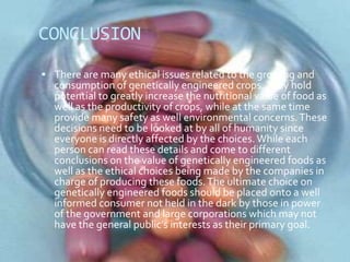 CONCLUSIONThere are many ethical issues related to the growing and consumption of genetically engineered crops. They hold potential to greatly increase the nutritional value of food as well as the productivity of crops, while at the same time provide many safety as well environmental concerns. These decisions need to be looked at by all of humanity since everyone is directly affected by the choices. While each person can read these details and come to different conclusions on the value of genetically engineered foods as well as the ethical choices being made by the companies in charge of producing these foods. The ultimate choice on genetically engineered foods should be placed onto a well informed consumer not held in the dark by those in power of the government and large corporations which may not have the general public’s interests as their primary goal.