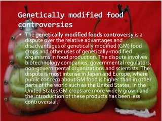 Genetically modified food controversiesThe genetically modified foods controversy is a dispute over the relative advantages and disadvantages of genetically modified (GM) food crops and other uses of genetically-modified organisms in food production. The dispute involves biotechnology companies, governmental regulators, non-governmental organizations and scientists. The dispute is most intense in Japan and Europe, where public concern about GM food is higher than in other parts of the world such as the United States. In the United States GM crops are more widely grown and the introduction of these products has been less controversial.