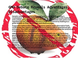 GMO Debate Reveals Advantages, DisadvantagesGenetic modified organisms have become a regular part of today’s marketplace. As a technology that produces more crops, provides biofuels and curtails rising food prices, yet also presents a pollution risks and is not regulated by law, GMOs have become a topic of controversy leading to a great debate on their advantages and disadvantages.Supporters believe that GMOs, a resource used to make alternative fuels, could lessen the nation’s oil dependence as well as reduce greenhouse gas emissions. Pro-GMO advocates also argue that GMOs increase the amount of crops produce, thus decreasing food prices.GMOs critics debate that biofuels made from GMOs do more harm than good, arguing that the mass amount of raw material and land required to make biofuel actually increases costs. Further more, critics also argue that GMOs, once planted, run the risk of contaminating nearby plants. Even when GM crops are planted away from other plants, winds and water runoff threaten to spread the seeds and spores of GMOs far from where they are growing. Finally, Anti-GMO advocates argue that there is no GMO-free certification, thus consumers are left in the dark as to where what they are eating has been grown and processed.
