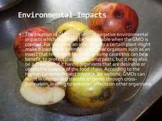 Environmental ImpactsThe creation of GMOs can lead to negative environmental impacts which might not be foreseeable when the GMO is created. For instance, an alteration to a certain plant might make it inedible or harmful to another organism such as an insect that relies on it for food. In some cases this can be a benefit, to protect the plant against pests, but it may also be a drawback if it harms organisms that are desirable or upsets the balance of the food chain. According to the Human Genome Project Information website, GMOs can result in unintended transfer of genes through cross-pollination, leading to unknown effects on other organisms. 