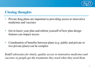 Closing thoughts
•  Private drug plans are important to providing access to innovative
medicines and vaccines
•  Get to know your plan and inform yourself of how plan design
features can impact access
•  Coordination of benefits between plans (e.g. public and private or
two private plans) can be complex
Rx&D advocates for timely, quality access to innovative medicines and
vaccines so people get the treatments they need when they need them.
12
 