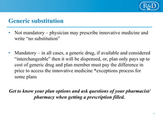 Generic substitution
•  Not mandatory – physician may prescribe innovative medicine and
write “no substitution”
•  Mandatory – in all cases, a generic drug, if available and considered
“interchangeable” then it will be dispensed, or, plan only pays up to
cost of generic drug and plan member must pay the difference in
price to access the innovative medicine *exceptions process for
some plans
Get to know your plan options and ask questions of your pharmacist/
pharmacy when getting a prescription filled.
6
 