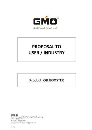 PROPOSAL TO
                              USER / INDUSTRY




                                Product: OIL BOOSTER




GMO OIL
Factory: Jl. Prepedan Raya No. 8, Tegal Alur, Cengkareng
Jakarta 11820, Indonesia
Phone/Fax: (021) 5550016
www.gmooil.com Email: info@gmooil.com

Ver #3.1
 
