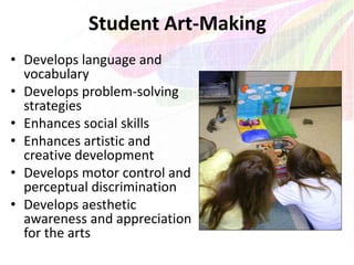 Student Art-Making
• Develops language and
vocabulary
• Develops problem-solving
strategies
• Enhances social skills
• Enhances artistic and
creative development
• Develops motor control and
perceptual discrimination
• Develops aesthetic
awareness and appreciation
for the arts
 