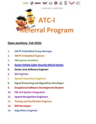 ATC-I
Referral Program
Open positions- Feb 2016:
1. SW RT Embedded Group Manager
2. SW RT Embedded Engineer
3. HW System Architect
4. Senior Vehicle Cyber Security Ethical Hacker
5. Senior Java Software Engineer
6. QA Engineer
7. Speech Interaction Engineer
8. Signal Processing and Algorithms Developer
9. Exceptional Software Development Student
10. SW and System Integration
11. Speech Recognition Engineers
12. Testing and Verification Engineer
13. DSP Developer
14. Algorithms Engineer
 