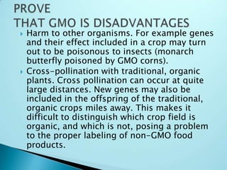 PROVE THAT GMO IS DISADVANTAGESHarm to other organisms. For example genes and their effect included in a crop may turn out to be poisonous to insects (monarch butterfly poisoned by GMO corns).Cross-pollination with traditional, organic plants. Cross pollination can occur at quite large distances. New genes may also be included in the offspring of the traditional, organic crops miles away. This makes it difficult to distinguish which crop field is organic, and which is not, posing a problem to the proper labeling of non-GMO food products.
