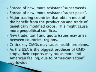 Spread of new, more resistant "super weedsSpread of new, more resistant "super pests".Major trading countries that obtain most of the benefit from the production and trade of genetically modified crops. This might cause more geopolitical conflicts.New trade, tariff and quota issues may arise between countries, regions.Critics say GMOs may cause health problems.As the USA is the biggest producer of GMO crops, their exports may rouse more anti-American feeling, due to “Americanization” worldwide.