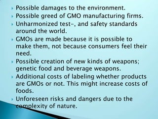 Possible damages to the environment.Possible greed of GMO manufacturing firms.Unharmonized test-, and safety standards around the world.GMOs are made because it is possible to make them, not because consumers feel their need.Possible creation of new kinds of weapons; genetic food and beverage weapons.Additional costs of labeling whether products are GMOs or not. This might increase costs of foods.Unforeseen risks and dangers due to the complexity of nature.
