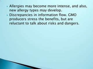 Allergies may become more intense, and also, new allergy types may develop.Discrepancies in information flow. GMO producers stress the benefits, but are reluctant to talk about risks and dangers.