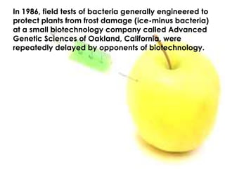 In 1986, field tests of bacteria generally engineered to protect plants from frost damage (ice-minus bacteria) at a small biotechnology company called Advanced Genetic Sciences of Oakland, California, were repeatedly delayed by opponents of biotechnology. 