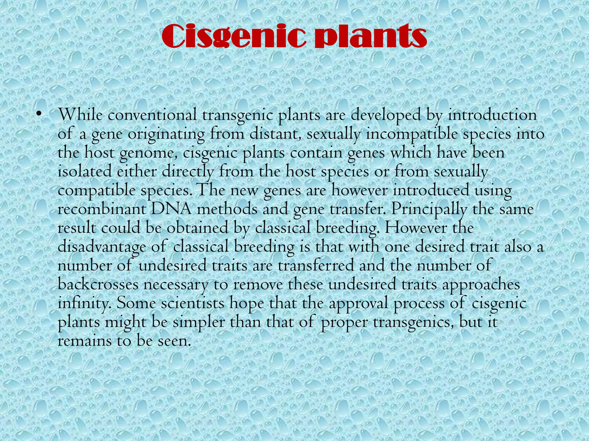 Cisgenic plantsWhile conventional transgenic plants are developed by introduction of a gene originating from distant, sexually incompatible species into the host genome, cisgenic plants contain genes which have been isolated either directly from the host species or from sexually compatible species. The new genes are however introduced using recombinant DNA methods and gene transfer. Principally the same result could be obtained by classical breeding. However the disadvantage of classical breeding is that with one desired trait also a number of undesired traits are transferred and the number of backcrosses necessary to remove these undesired traits approaches infinity. Some scientists hope that the approval process of cisgenic plants might be simpler than that of proper transgenics, but it remains to be seen.
