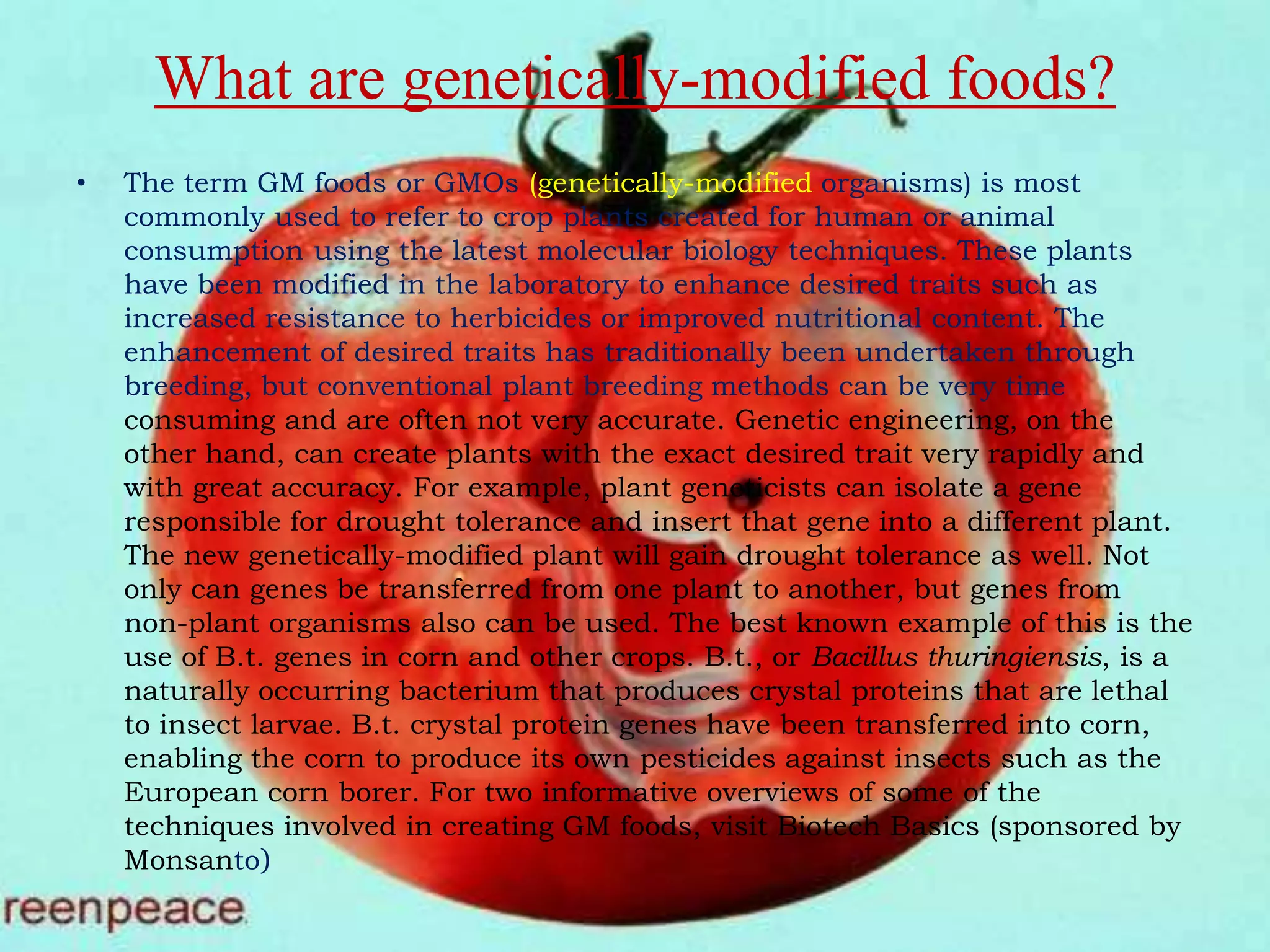 What are genetically-modified foods?The term GM foods or GMOs (genetically-modified organisms) is most commonly used to refer to crop plants created for human or animal consumption using the latest molecular biology techniques. These plants have been modified in the laboratory to enhance desired traits such as increased resistance to herbicides or improved nutritional content. The enhancement of desired traits has traditionally been undertaken through breeding, but conventional plant breeding methods can be very time consuming and are often not very accurate. Genetic engineering, on the other hand, can create plants with the exact desired trait very rapidly and with great accuracy. For example, plant geneticists can isolate a gene responsible for drought tolerance and insert that gene into a different plant. The new genetically-modified plant will gain drought tolerance as well. Not only can genes be transferred from one plant to another, but genes from non-plant organisms also can be used. The best known example of this is the use of B.t. genes in corn and other crops. B.t., or Bacillus thuringiensis, is a naturally occurring bacterium that produces crystal proteins that are lethal to insect larvae. B.t. crystal protein genes have been transferred into corn, enabling the corn to produce its own pesticides against insects such as the European corn borer. For two informative overviews of some of the techniques involved in creating GM foods, visit Biotech Basics (sponsored by Monsanto) 