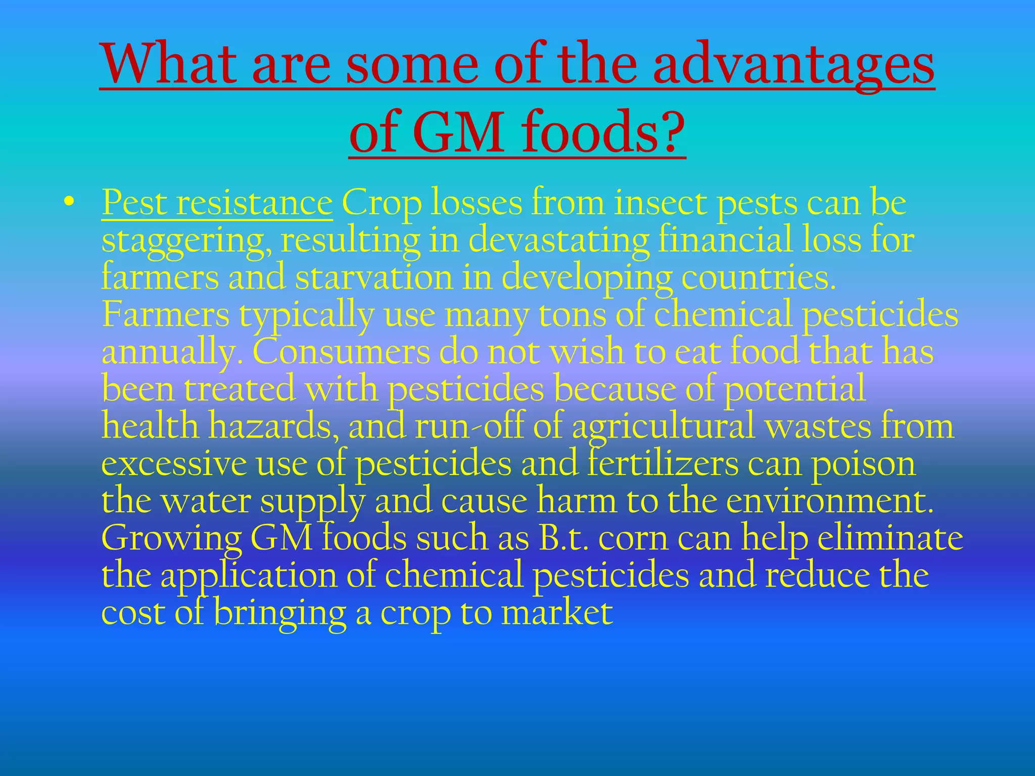 What are some of the advantagesof GM foods?Pest resistance Crop losses from insect pests can be staggering, resulting in devastating financial loss for farmers and starvation in developing countries. Farmers typically use many tons of chemical pesticides annually. Consumers do not wish to eat food that has been treated with pesticides because of potential health hazards, and run-off of agricultural wastes from excessive use of pesticides and fertilizers can poison the water supply and cause harm to the environment. Growing GM foods such as B.t. corn can help eliminate the application of chemical pesticides and reduce the cost of bringing a crop to market