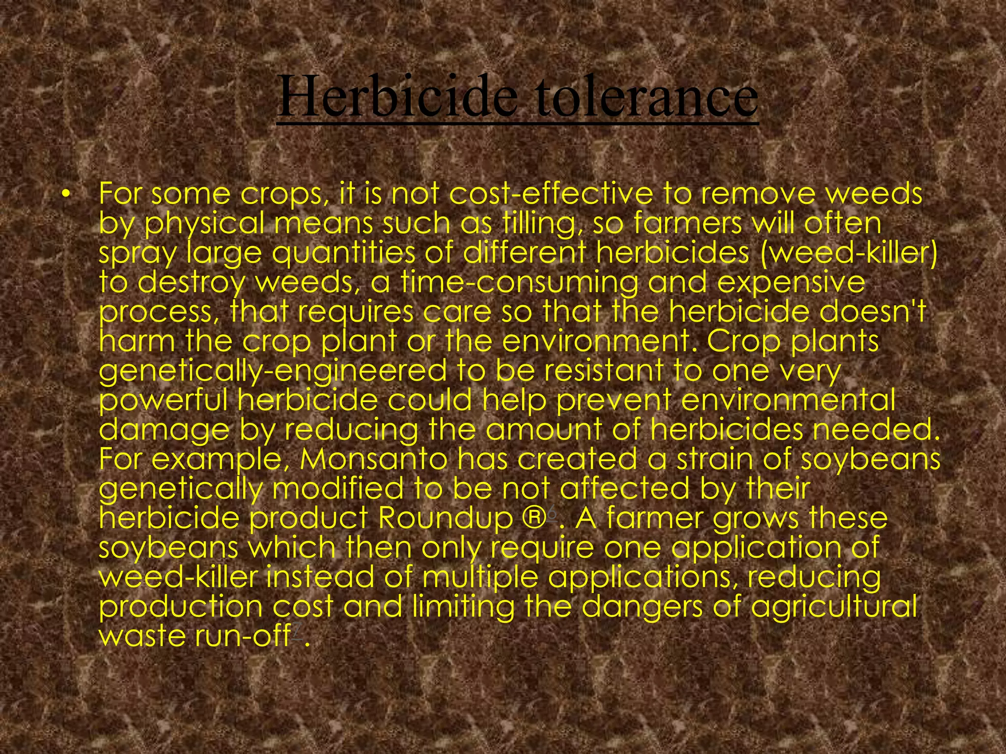 Herbicide toleranceFor some crops, it is not cost-effective to remove weeds by physical means such as tilling, so farmers will often spray large quantities of different herbicides (weed-killer) to destroy weeds, a time-consuming and expensive process, that requires care so that the herbicide doesn't harm the crop plant or the environment. Crop plants genetically-engineered to be resistant to one very powerful herbicide could help prevent environmental damage by reducing the amount of herbicides needed. For example, Monsanto has created a strain of soybeans genetically modified to be not affected by their herbicide product Roundup ®6. A farmer grows these soybeans which then only require one application of weed-killer instead of multiple applications, reducing production cost and limiting the dangers of agricultural waste run-off7.