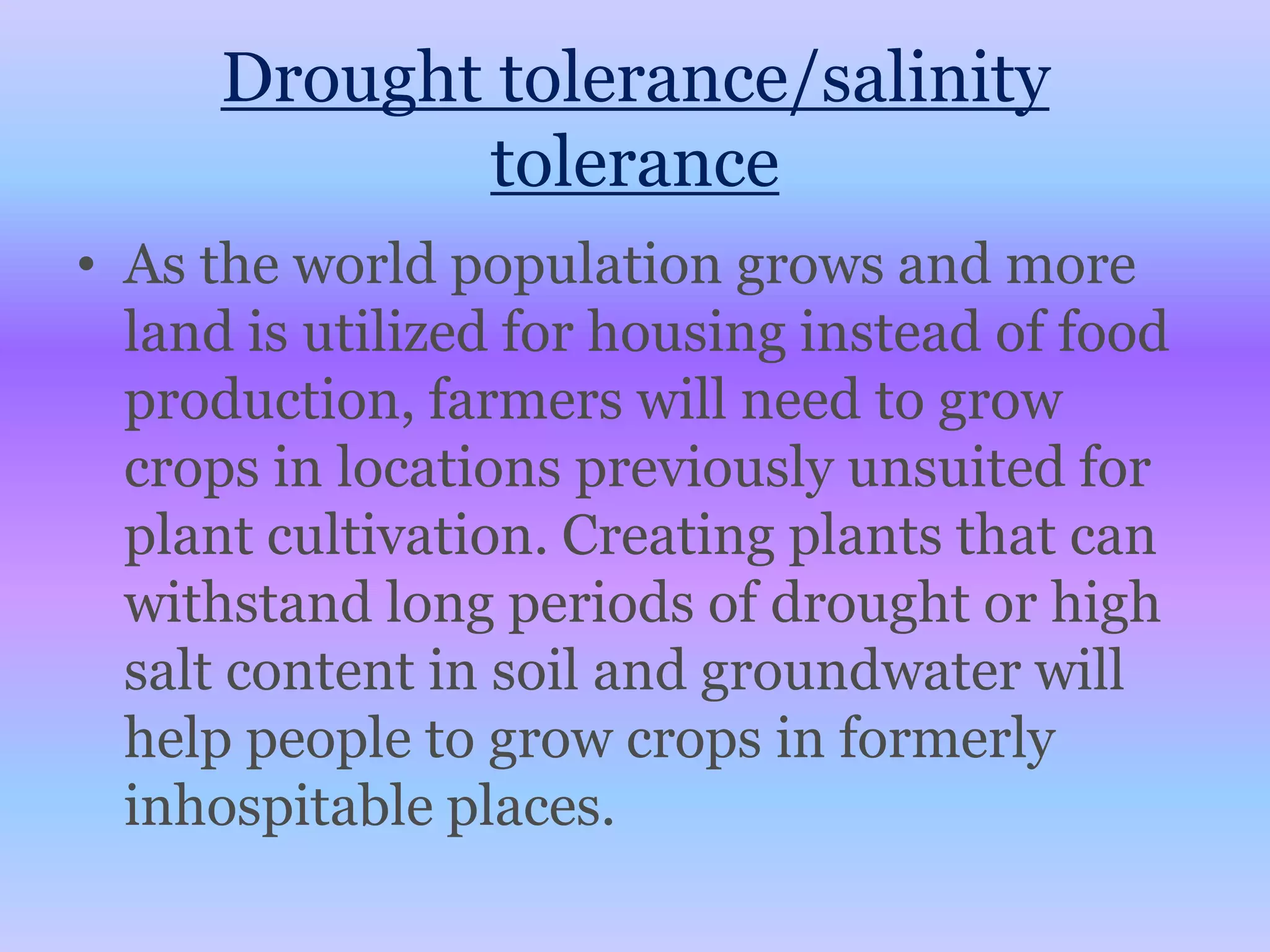Drought tolerance/salinity toleranceAs the world population grows and more land is utilized for housing instead of food production, farmers will need to grow crops in locations previously unsuited for plant cultivation. Creating plants that can withstand long periods of drought or high salt content in soil and groundwater will help people to grow crops in formerly inhospitable places.