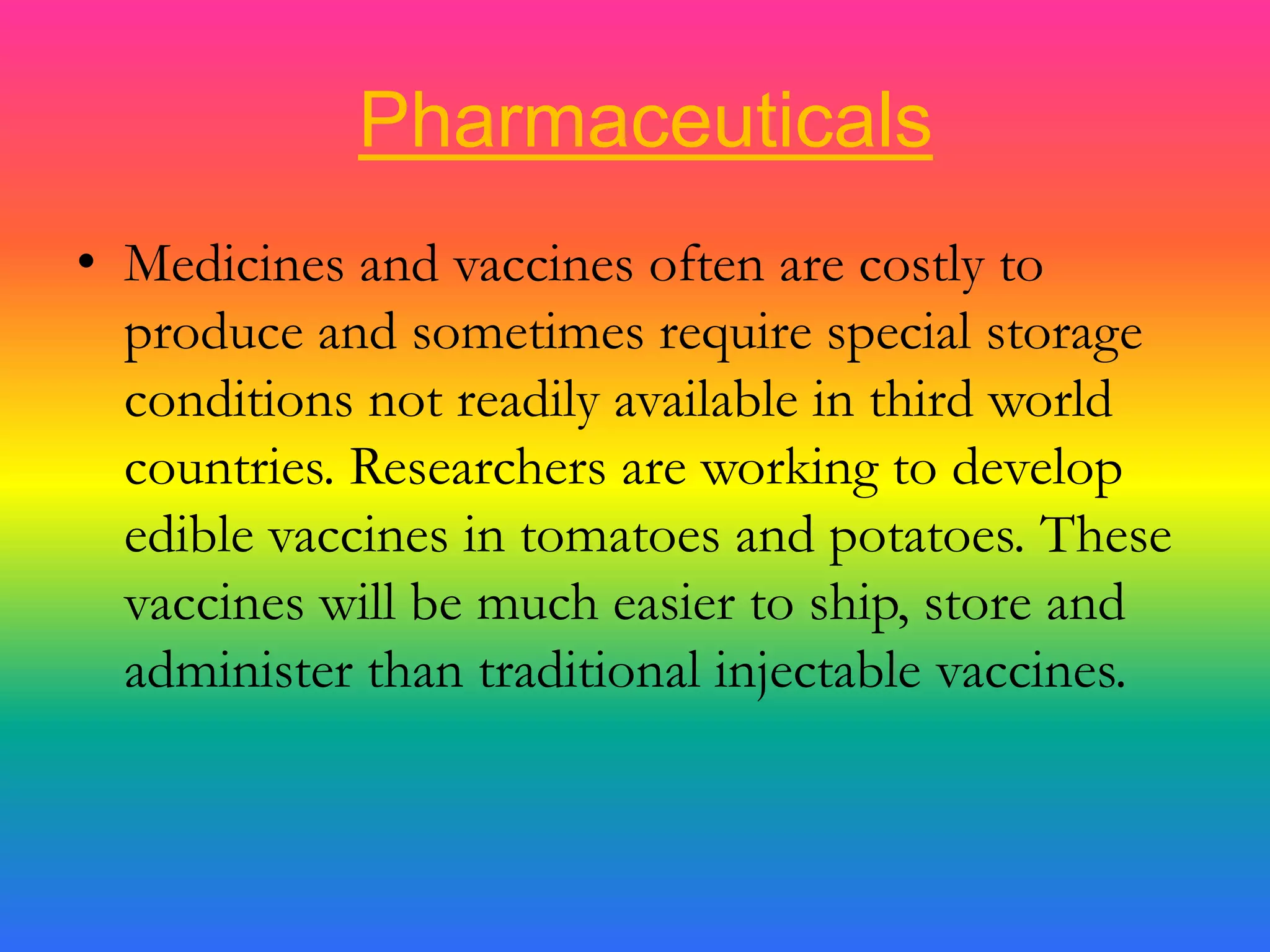PharmaceuticalsMedicines and vaccines often are costly to produce and sometimes require special storage conditions not readily available in third world countries. Researchers are working to develop edible vaccines in tomatoes and potatoes. These vaccines will be much easier to ship, store and administer than traditional injectable vaccines.