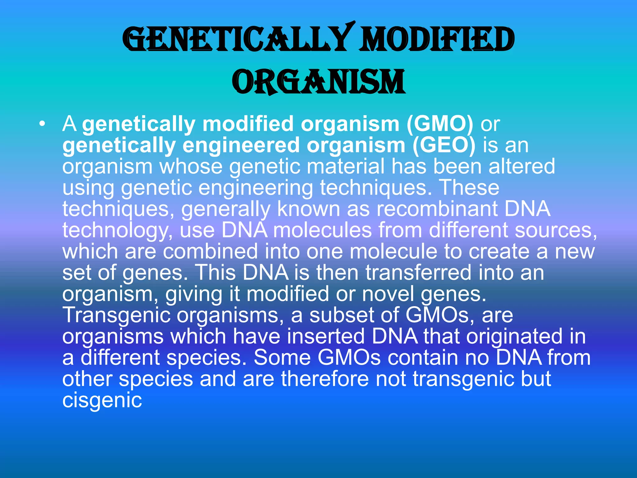 Genetically modified organismA genetically modified organism (GMO) or genetically engineered organism (GEO) is an organism whose genetic material has been altered using genetic engineering techniques. These techniques, generally known as recombinant DNA technology, use DNA molecules from different sources, which are combined into one molecule to create a new set of genes. This DNA is then transferred into an organism, giving it modified or novel genes. Transgenic organisms, a subset of GMOs, are organisms which have inserted DNA that originated in a different species. Some GMOs contain no DNA from other species and are therefore not transgenic but cisgenic