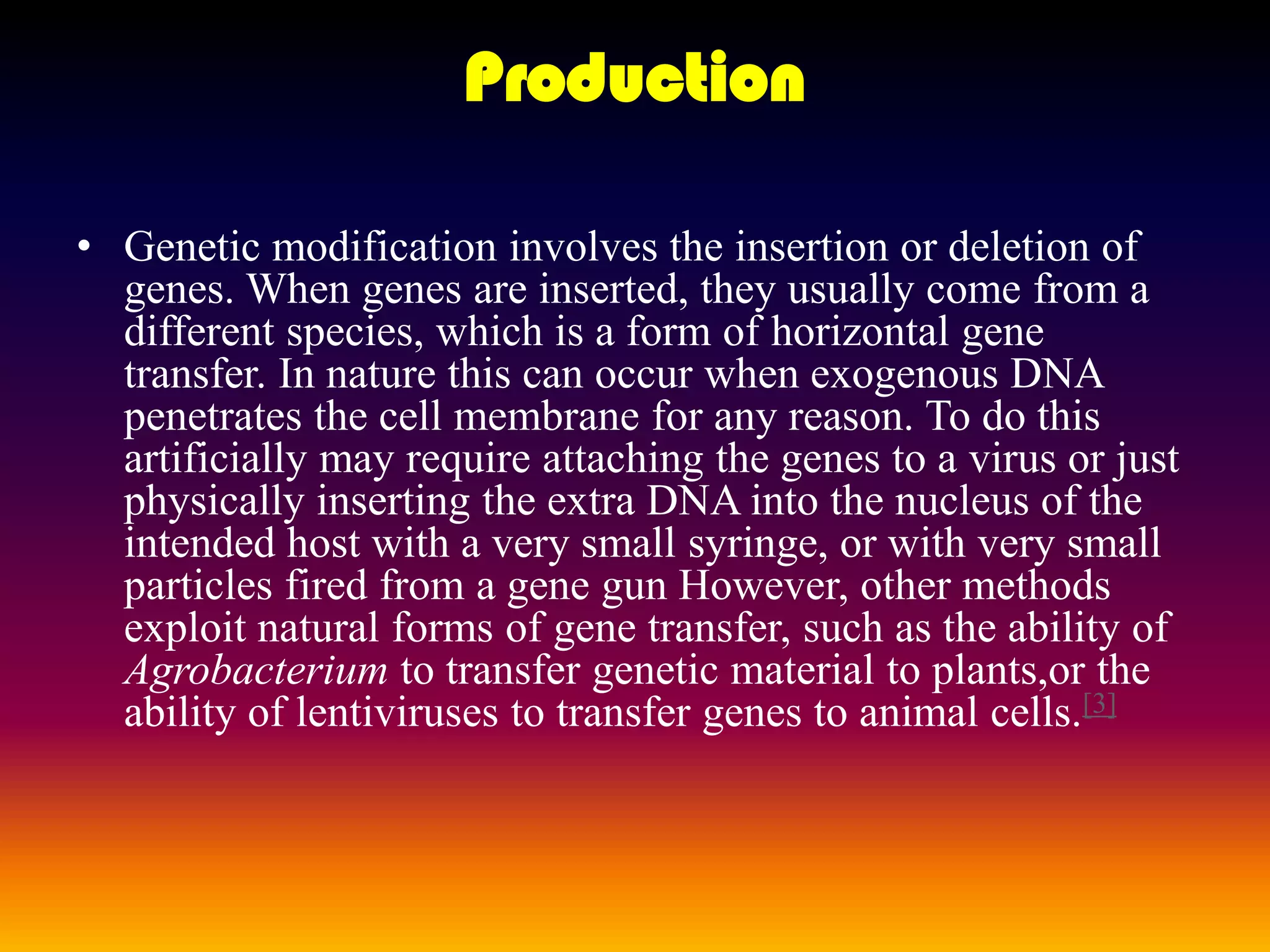 ProductionGenetic modification involves the insertion or deletion of genes. When genes are inserted, they usually come from a different species, which is a form of horizontal gene transfer. In nature this can occur when exogenous DNA penetrates the cell membrane for any reason. To do this artificially may require attaching the genes to a virusor just physically inserting the extra DNA into the nucleus of the intended host with a very small syringe, or with very small particles fired from a gene gun However, other methods exploit natural forms of gene transfer, such as the ability of Agrobacteriumto transfer genetic material to plants,orthe ability of lentiviruses to transfer genes to animal cells.[3]