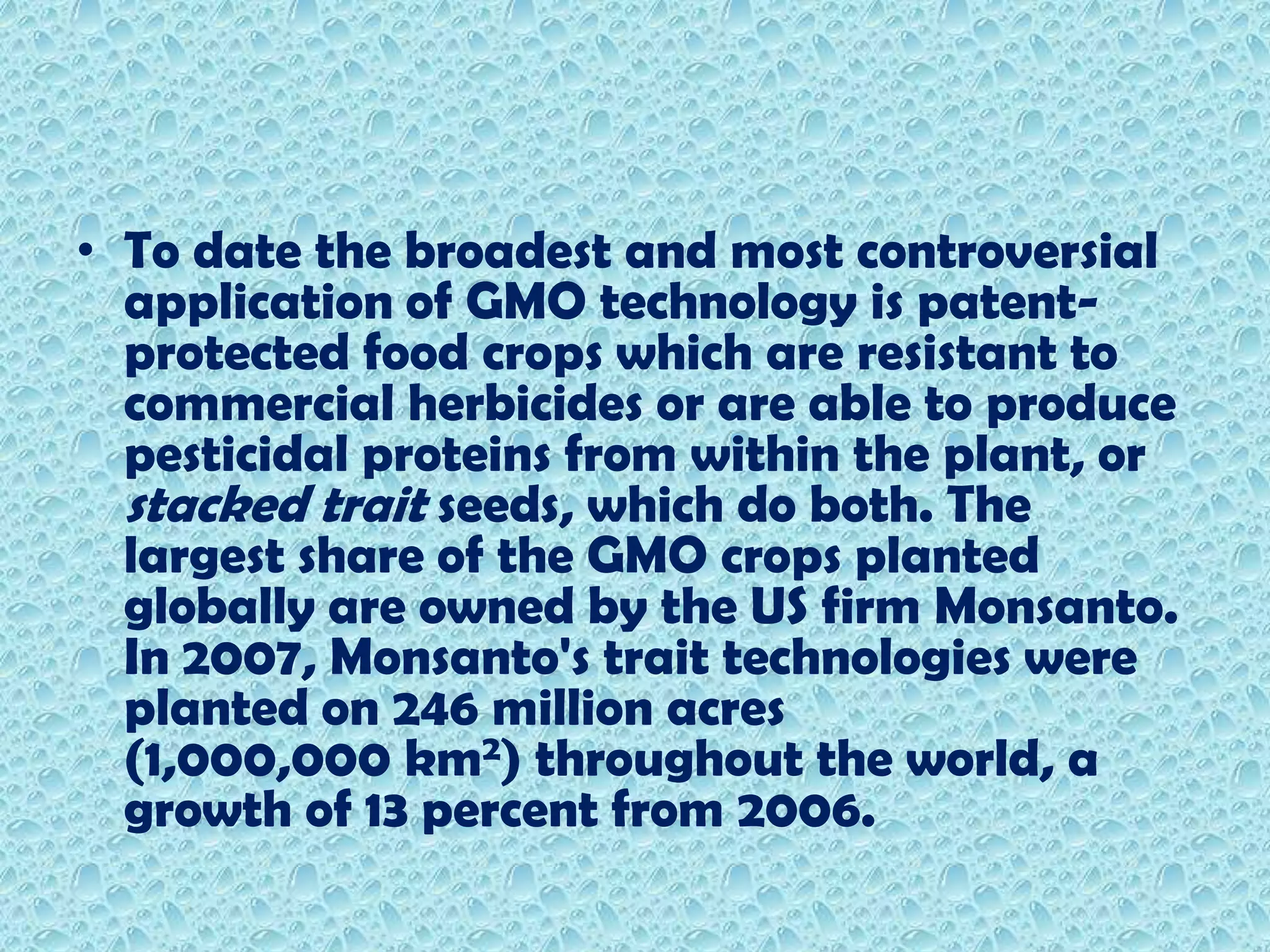 To date the broadest and most controversial application of GMO technology is patent-protected food crops which are resistant to commercial herbicides or are able to produce pesticidal proteins from within the plant, or stacked trait seeds, which do both. The largest share of the GMO crops planted globally are owned by the US firm Monsanto.In 2007, Monsanto's trait technologies were planted on 246 million acres (1,000,000 km2) throughout the world, a growth of 13 percent from 2006.