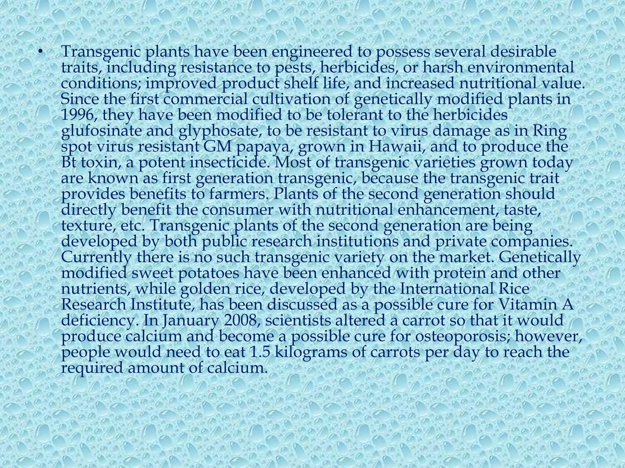 Transgenic plants have been engineered to possess several desirable traits, including resistance to pests, herbicides, or harsh environmental conditions; improved product shelf life, and increased nutritional value. Since the first commercial cultivation of genetically modified plants in 1996, they have been modified to be tolerant to the herbicides glufosinate and glyphosate, to be resistant to virus damage as in Ring spot virus resistant GM papaya, grown in Hawaii, and to produce the Bt toxin, a potent insecticide. Most of transgenic varieties grown today are known as first generation transgenic, because the transgenic trait provides benefits to farmers. Plants of the second generation should directly benefit the consumer with nutritional enhancement, taste, texture, etc. Transgenic plants of the second generation are being developed by both public research institutions and private companies. Currently there is no such transgenic variety on the market. Genetically modified sweet potatoes have been enhanced with protein and other nutrients, while golden rice, developed by the International Rice Research Institute, has been discussed as a possible cure for Vitamin A deficiency. In January 2008, scientists altered a carrot so that it would produce calcium and become a possible cure for osteoporosis; however, people would need to eat 1.5 kilograms of carrots per day to reach the required amount of calcium.