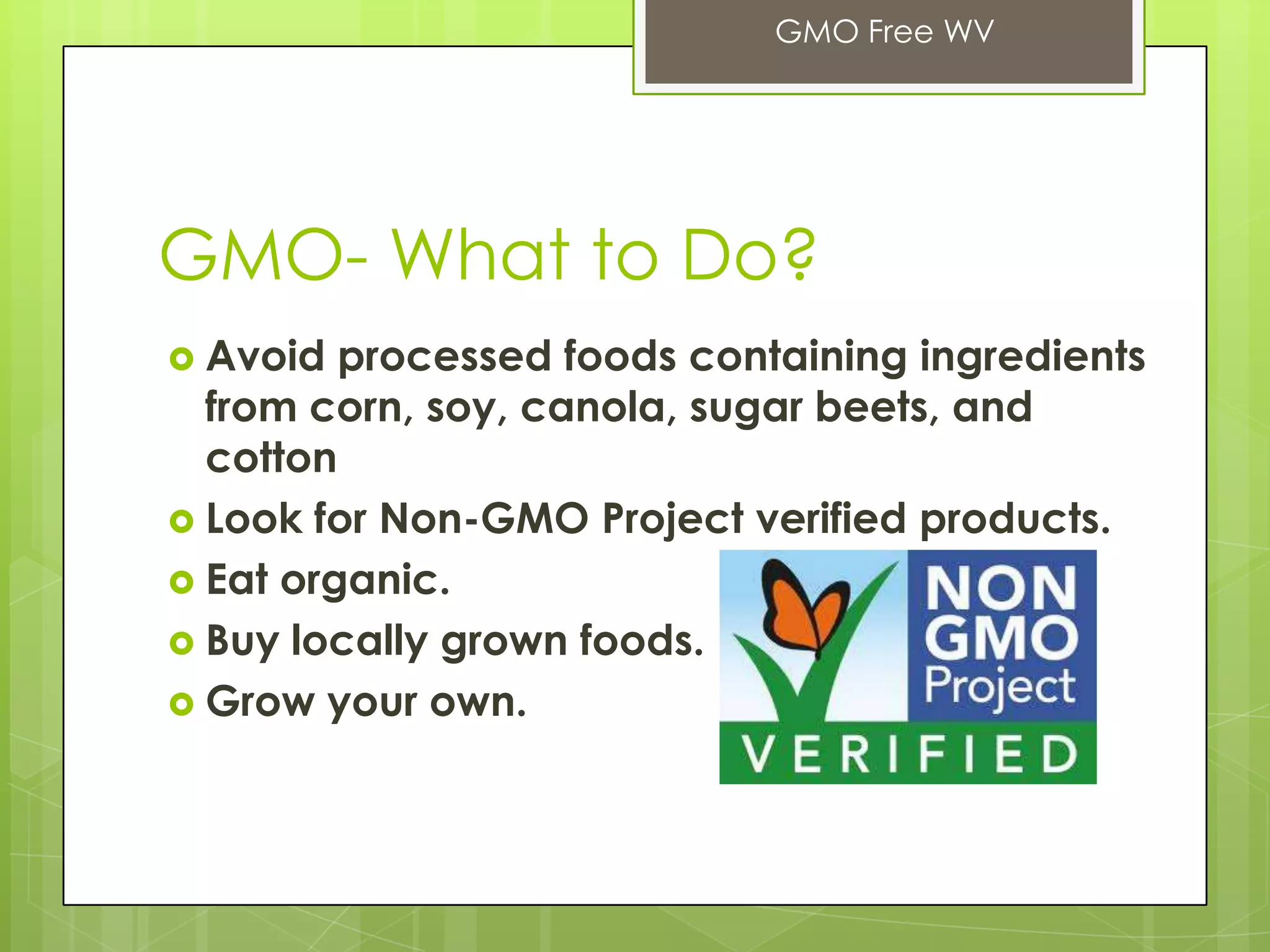 GMO- What to Do?
 Avoid processed foods containing ingredients
from corn, soy, canola, sugar beets, and
cotton
 Look for Non-GMO Project verified products.
 Eat organic.
 Buy locally grown foods.
 Grow your own.
GMO Free WV
 
