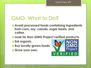 GMO- What to Do?
 Avoid processed foods containing ingredients
from corn, soy, canola, sugar beets, and
cotton
 Look for Non-GMO Project verified products.
 Eat organic.
 Buy locally grown foods.
 Grow your own.
GMO Free WV
 