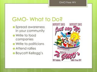 GMO- What to Do?
 Spread awareness
in your community
 Write to food
companies
 Write to politicians
 Attend rallies
 Boycott Kellogg’s
GMO Free WV
 