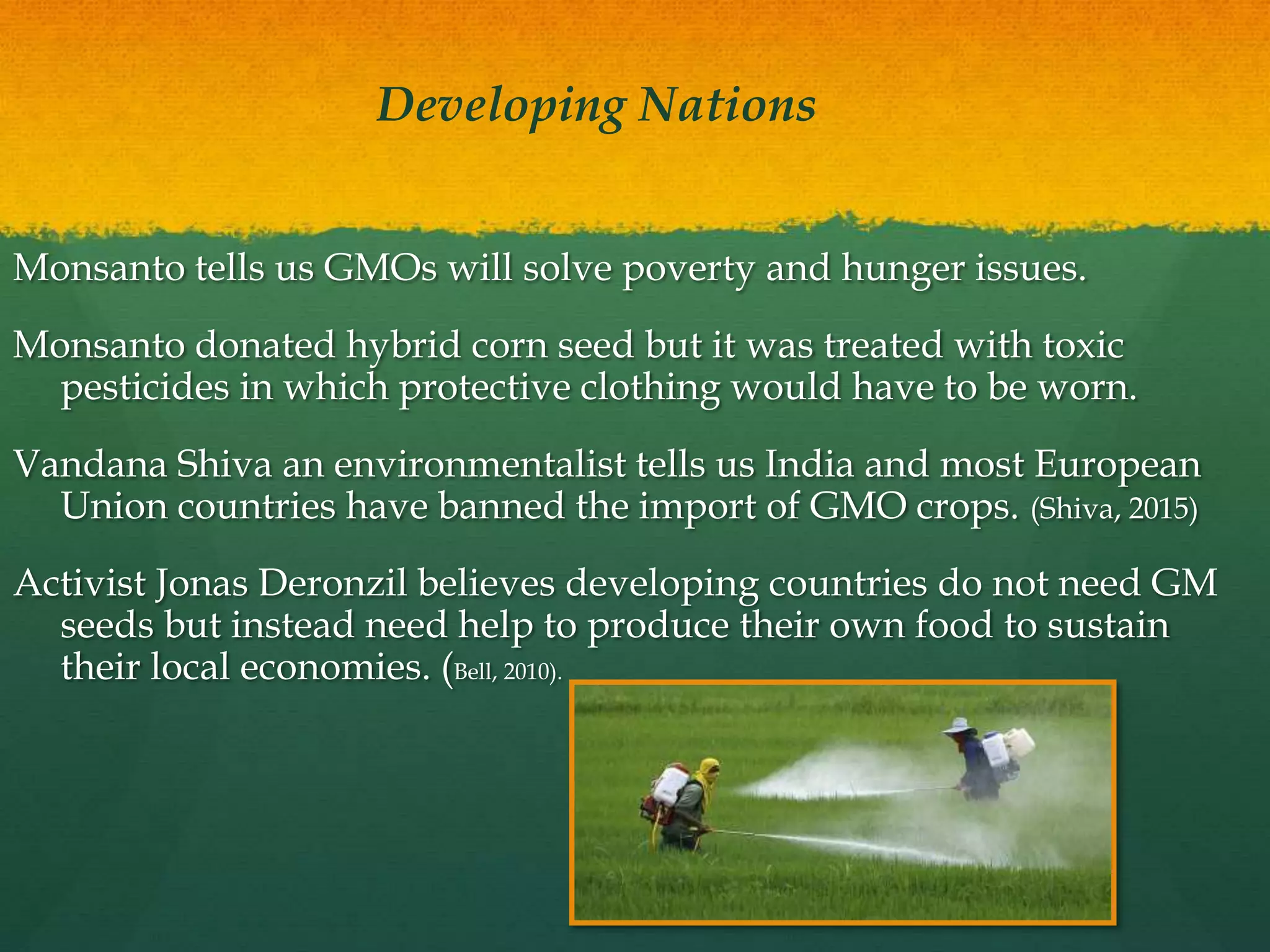 Monsanto tells us GMOs will solve poverty and hunger issues.
Monsanto donated hybrid corn seed but it was treated with toxic
pesticides in which protective clothing would have to be worn.
Vandana Shiva an environmentalist tells us India and most European
Union countries have banned the import of GMO crops. (Shiva, 2015)
Activist Jonas Deronzil believes developing countries do not need GM
seeds but instead need help to produce their own food to sustain
their local economies. (Bell, 2010).
Developing Nations
 