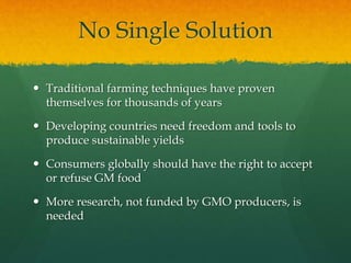 No Single Solution
 Traditional farming techniques have proven
themselves for thousands of years
 Developing countries need freedom and tools to
produce sustainable yields
 Consumers globally should have the right to accept
or refuse GM food
 More research, not funded by GMO producers, is
needed
 