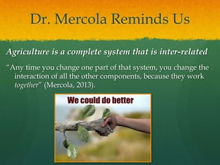 Dr. Mercola Reminds Us
Agriculture is a complete system that is inter-related
“Any time you change one part of that system, you change the
interaction of all the other components, because they work
together” (Mercola, 2013).
 