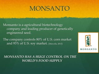 MONSANTO
Monsanto is a agricultural biotechnology
company and leading producer of genetically
engineered seed.
The company controls 80% of U.S. corn market
and 93% of U.S. soy market. (Mercolla, 2013)
MONSANTO HAS A HUGE CONTROL ON THE
WORLD’S FOOD SUPPLY
 