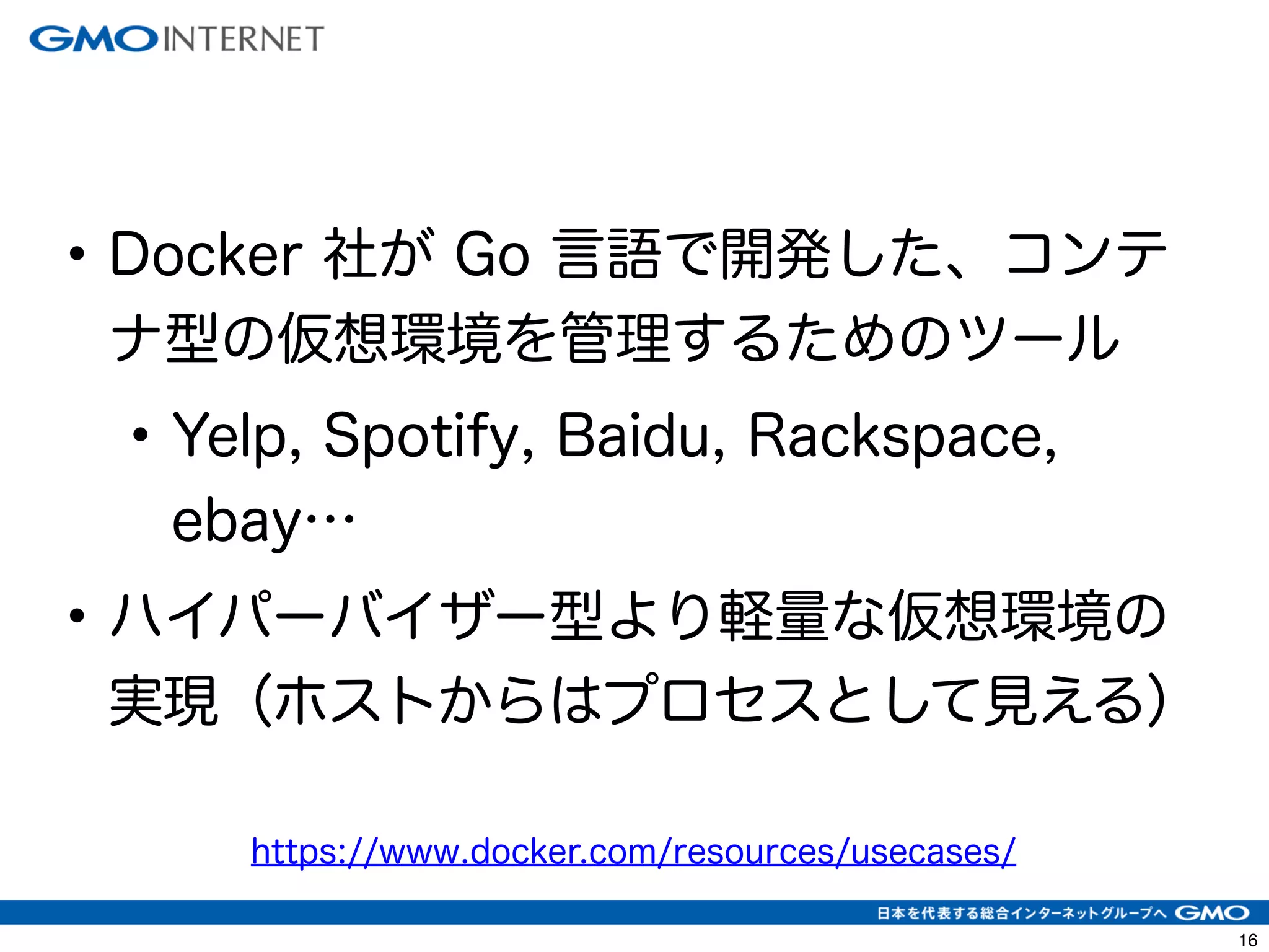 19 
• Docker 社が Go 言語で開発した、コンテ 
ナ型の仮想環境を管理するためのツール 
• Yelp, Spotify, Baidu, Rackspace, 
ebay… 
• ハイパーバイザー型より軽量な仮想環境の 
実現（ホストからはプロセスとして見える） 
https://www.docker.com/resources/usecases/ 
 