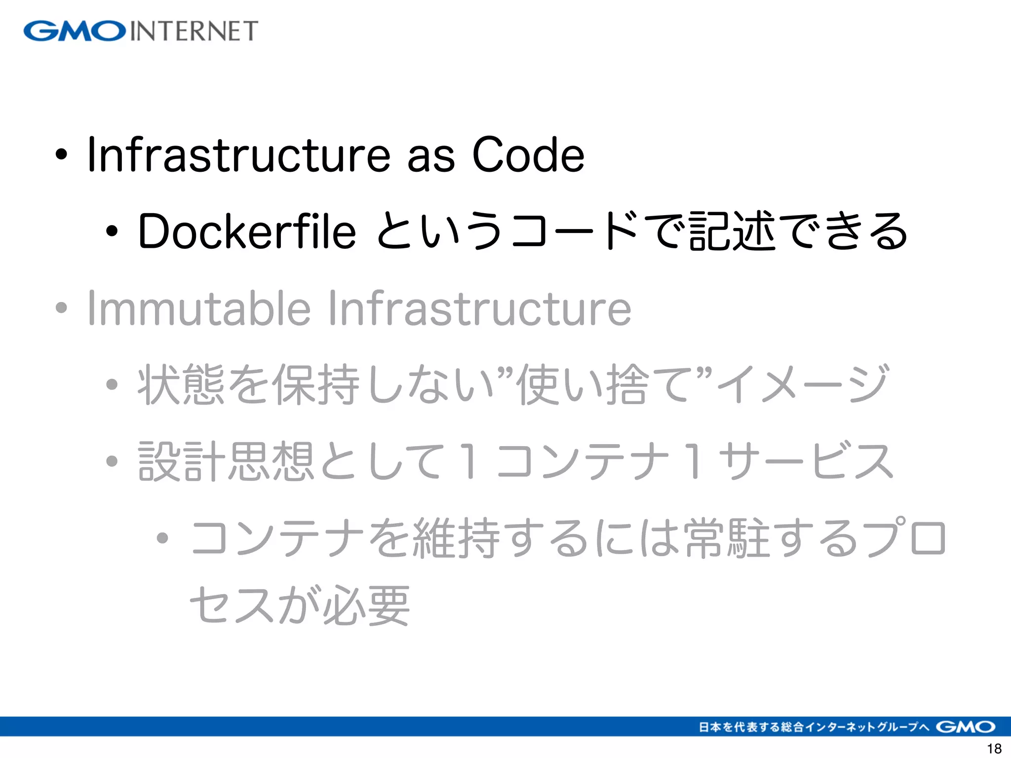 21 
• Infrastructure as Code 
• Dockerfile というコードで記述できる 
• Immutable Infrastructure 
• 状態を保持しない”使い捨て”イメージ 
• 設計思想として１コンテナ１サービス 
• コンテナを維持するには常駐するプロ 
セスが必要 
 