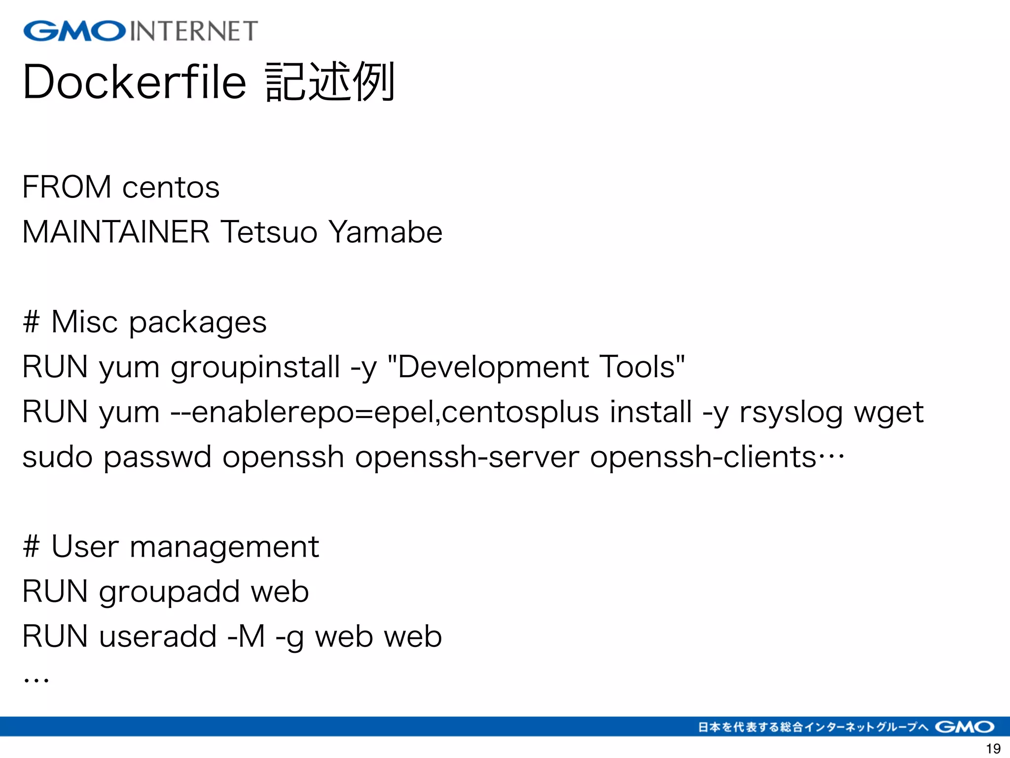 22 
Dockerfile 記述例 
! 
FROM centos 
MAINTAINER Tetsuo Yamabe 
! 
# Misc packages 
RUN yum groupinstall -y "Development Tools" 
RUN yum --enablerepo=epel,centosplus install -y rsyslog wget 
sudo passwd openssh openssh-server openssh-clients… 
! 
# User management 
RUN groupadd web 
RUN useradd -M -g web web 
… 
 