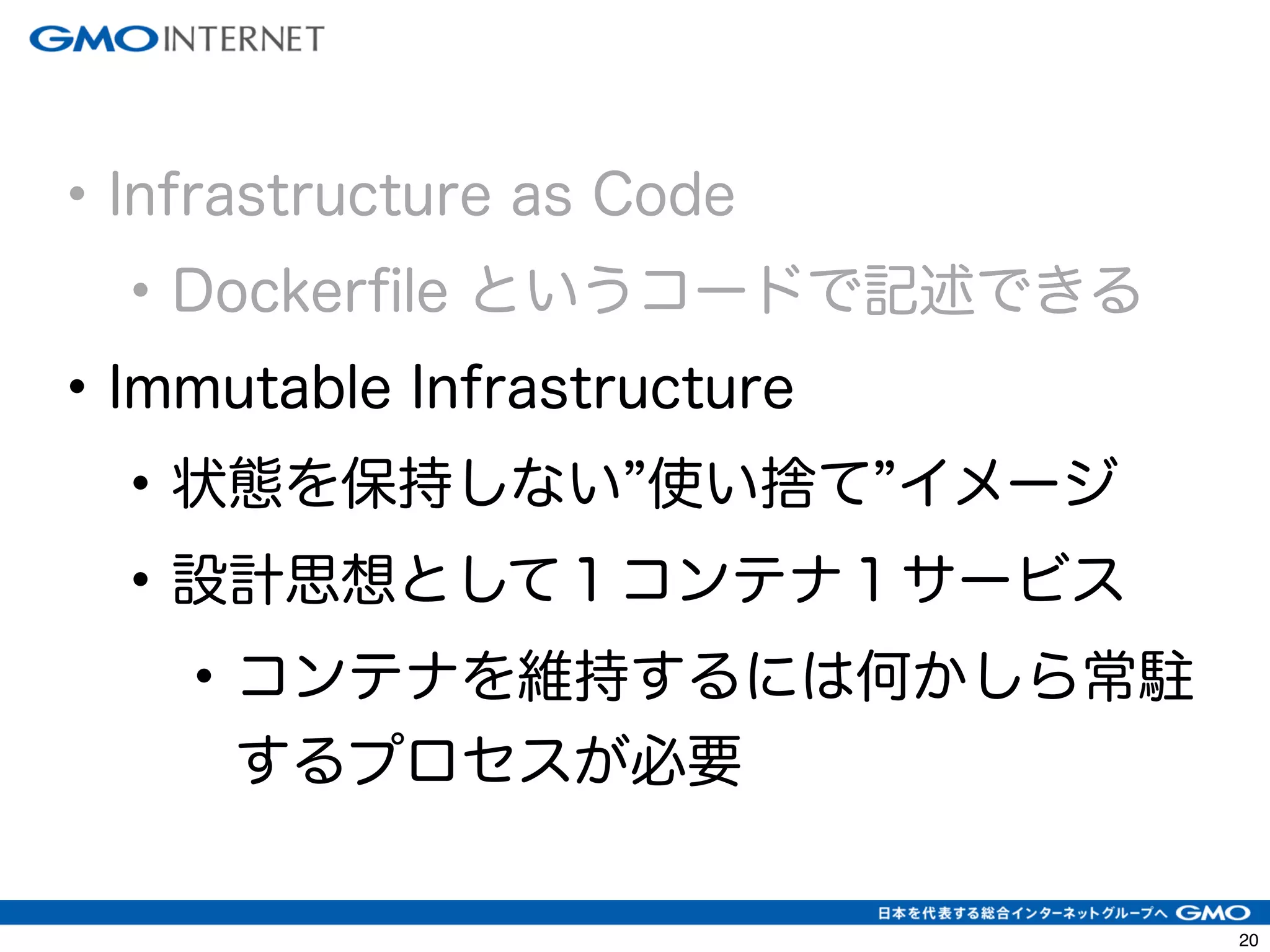 23 
• Infrastructure as Code 
• Dockerfile というコードで記述できる 
• Immutable Infrastructure 
• 状態を保持しない”使い捨て”イメージ 
• 設計思想として１コンテナ１サービス 
• コンテナを維持するには何かしら常駐 
するプロセスが必要 
 